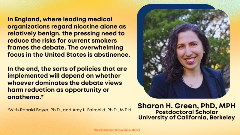 Sharon H. Green, PhD, MPH Postdoctoral Scholar University of California, Berkeley: "In England, where leading medical organizations regard nicotine alone as relatively benign, the pressing need to reduce the risks for current smokers frames the debate. The overwhelming focus in the United States is abstinence. In the end, the sorts of policies that are implemented will depend on whether whoever dominates the debate views harm reduction as opportunity or anathema."