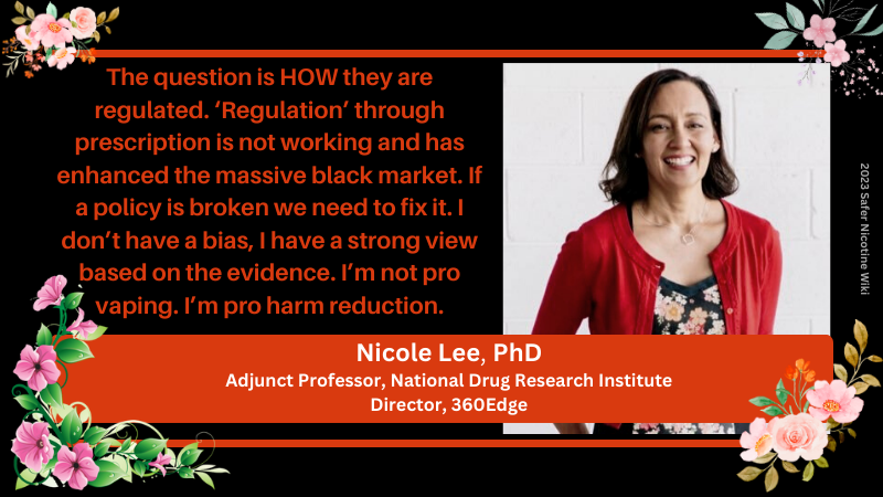 Nicole Lee, PhD Adjunct Professor, National Drug Research Institute Director, 360Edge: "The question is HOW they are regulated. ‘Regulation’ through prescription is not working and has enhanced the massive black market. If a policy is broken we need to fix it. I don’t have a bias, I have a strong view based on the evidence. I’m not pro vaping. I’m pro harm reduction."