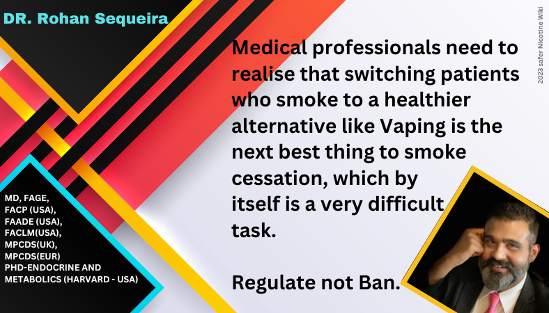 Rohan Sequeira, MD, PhD "Medical professionals need to realise that switching patients who smoke to a healthier alternative like Vaping is the next best thing to smoke cessation, which by itself is a very difficult task. Regulate not Ban."