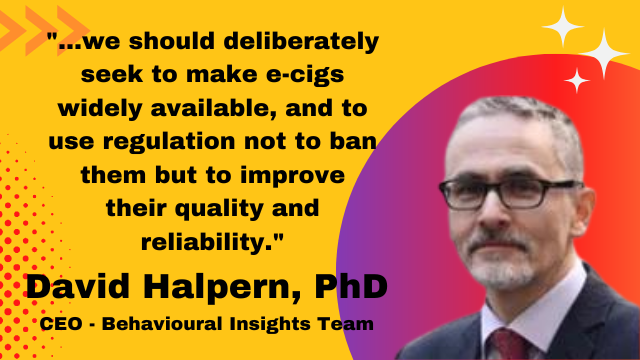 David Halpern, PhD, CEO - Behavioural Insights Team: "...we should deliberately seek to make e-cigs widely available, and to use regulation not to ban them but to improve their quality and reliability."