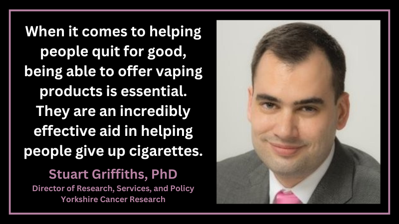 Stuart Griffiths, PhD, Director of Research, Services, and Policy, Yorkshire Cancer Research: "When it comes to helping people quit for good, being able to offer vaping products is essential. They are an incredibly effective aid in helping people give up cigarettes.”