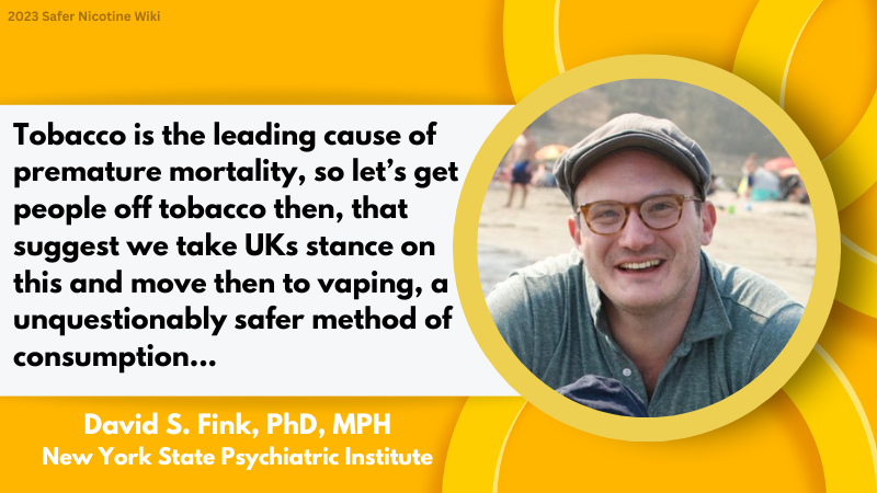 David S. Fink, PhD, MPH New York State Psychiatric Institute: "Tobacco is the leading cause of premature mortality, so let’s get people off tobacco then, that suggest we take UKs stance on this and move then to vaping, a unquestionably safer method of consumption..."