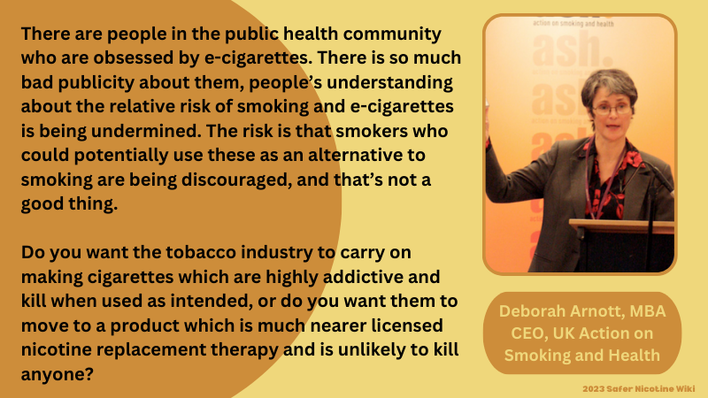 Deborah Arnott, MBA, CEO ASH-UK “There are people in the public health community who are obsessed by e-cigarettes” "That because there is so much bad publicity about them, people’s understanding about the relative risk of smoking and e-cigarettes is being undermined. The risk is that smokers who could potentially use these as an alternative to smoking are being discouraged, and that’s not a good thing.” "Do you want the tobacco industry to carry on making cigarettes which are highly addictive and kill when used as intended, or do you want them to move to a product which is much nearer licensed nicotine replacement therapy and is unlikely to kill anyone?”