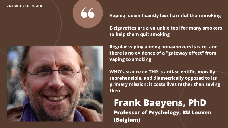 Frank Baeyens PhD Professor of Psychology, KU Leuven Belgium "Vaping is significantly less harmful than smoking" "E-cigarettes are a valuble tool for many smokers to help them quit smoking" "Regular vaping in non smokeres is rare and there is no evidence of a 'gateway effect' from vaping to smoking" "WHO's stance on THR is anti scientific, morally reprehensible and diametrically opposed to it's primary mission: it costs lives rather than saving them"
