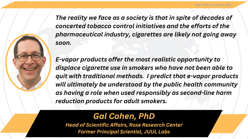 Gal Cohen, PhD Head of Scientific Affairs, Rose Research Center Former Principal Scientist, JUUL Labs: "The reality we face as a society is that in spite of decades of concerted tobacco control initiatives and the efforts of the pharmaceutical industry, cigarettes are likely not going away soon. E-vapor products offer the most realistic opportunity to displace cigarette use in smokers who have not been able to quit with traditional methods. I predict that e-vapor products will ultimately be understood by the public health community as having a role when used responsibly as second-line harm reduction products for adult smokers."