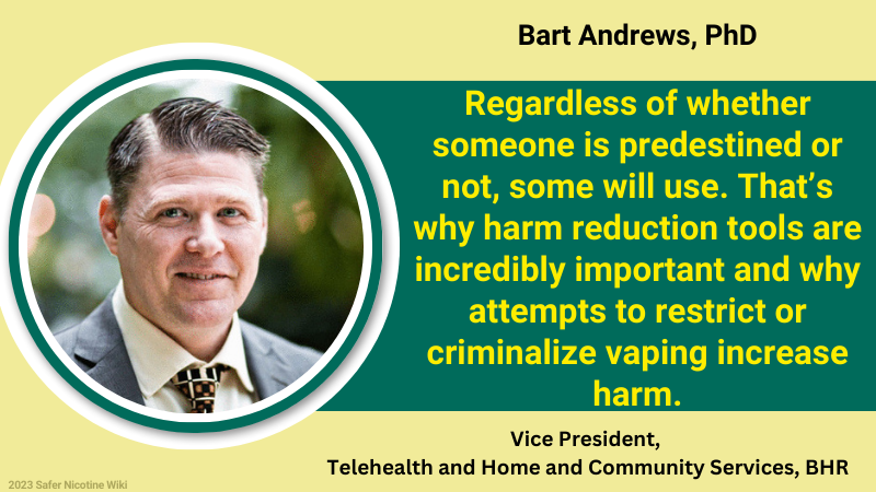 Bart Andrews, PhD, Vice President, Telehealth and Home and Community Services, BHR: "Regardless of whether someone is predestined or not, some will use. That’s why harm reduction tools are incredibly important and why attempts to restrict or criminalize vaping increase harm."