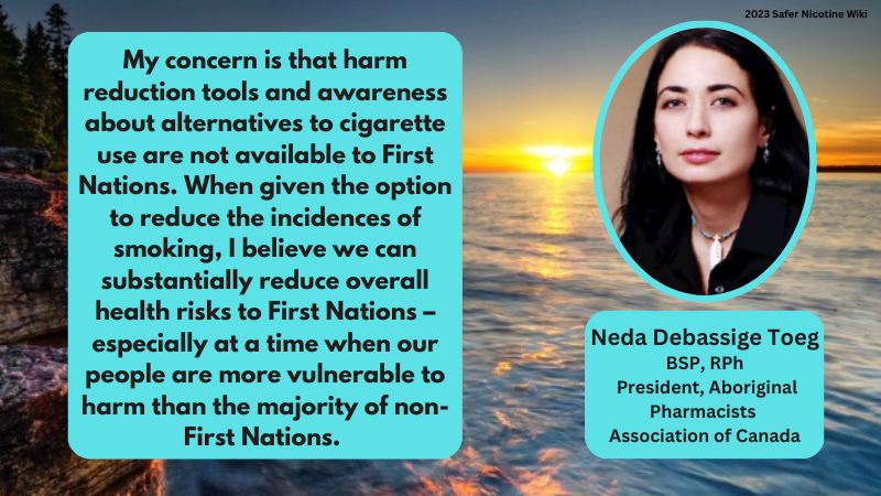 Neda Debassige Toeg, BSP, RPh, President Aboriginal Pharmacists Association of Canada: "My concern is that harm reduction tools and awareness about alternatives to cigarette use are not available to First Nations" "When given the option to reduce the incidences of smoking , I believe we can substantially reduce overall health risks to First Nations – especially at a time when our people are more vulnerable to harm than the majority of non-First Nations"