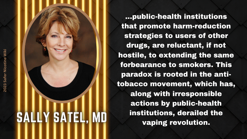 Sally Satel, MD: "...public-health institutions that promote harm-reduction strategies to users of other drugs, are reluctant, if not hostile, to extending the same forbearance to smokers. This paradox is rooted in the anti-tobacco movement, which has, along with irresponsible actions by public-health institutions, derailed the vaping revolution."