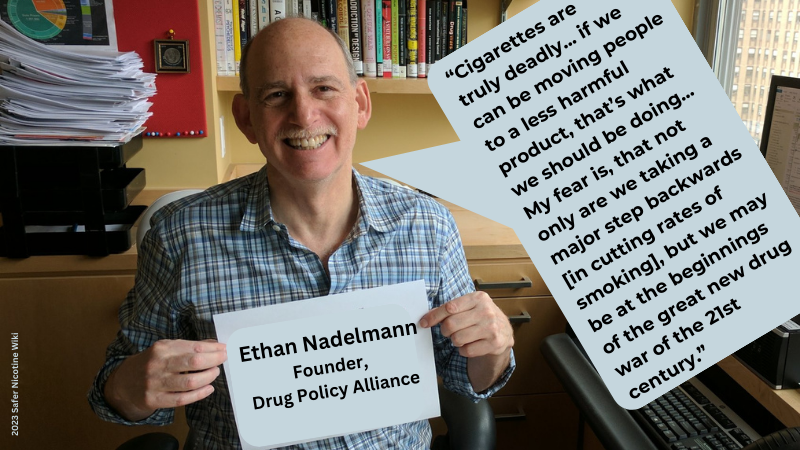 Ethan Nadelmann Founder, Drug Policy Alliance: “Cigarettes are truly deadly... if we can be moving people to a less harmful product, that’s what we should be doing... My fear is, that not only are we taking a major step backwards [in cutting rates of smoking], but we may be at the beginnings of the great new drug war of the 21st century.”