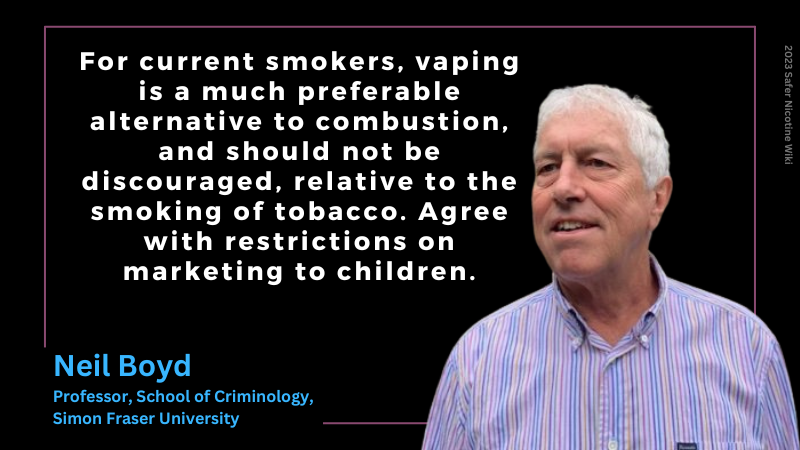 Neil Boyd, Professor, School of Criminology, Simon Fraser University: "For current smokers, vaping is a much preferable alternative to combustion, and should not be discouraged, relative to the smoking of tobacco. Agree with restrictions on marketing to children."