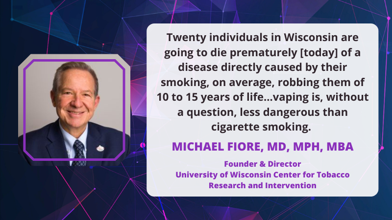 Michael Fiore, MD, MPH, MBA Founder & Director University of Wisconsin Center for Tobacco Research and Intervention:"Twenty individuals in Wisconsin are going to die prematurely [today] of a disease directly caused by their smoking, on average, robbing them of 10 to 15 years of life...vaping is, without a question, less dangerous than cigarette smoking."