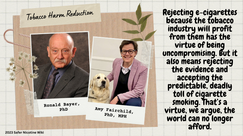 Ronald Bayer, PhD. Amy Fairchild, PhD, MPH: "Rejecting e-cigarettes because the tobacco industry will profit from them has the virtue of being uncompromising. But it also means rejecting the evidence and accepting the predictable, deadly toll of cigarette smoking. That’s a virtue, we argue, the world can no longer afford."