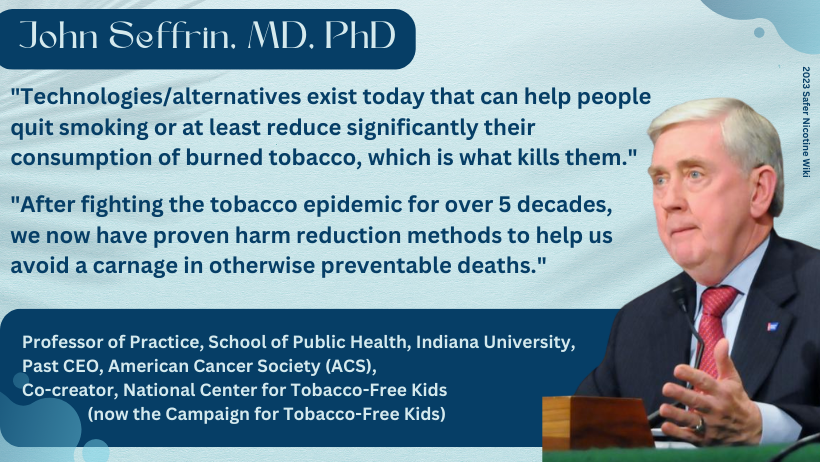 John Seffrin, MD, PhD: "Technologies/alternatives exist today that can help people quit smoking or at least reduce significantly their consumption of burned tobacco, which is what kills them. After fighting the tobacco epidemic for over 5 decades, we now have proven harm reduction methods to help us avoid a carnage in otherwise preventable deaths."