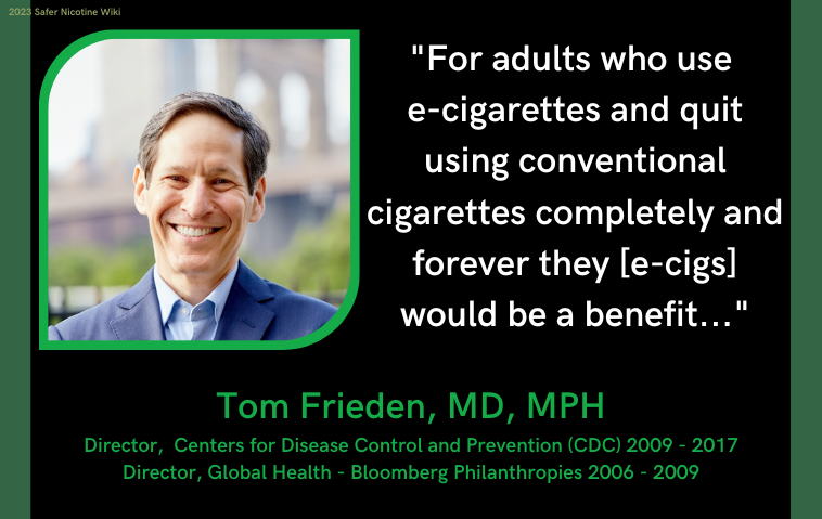 Tom Frieden, MD, MPH Director, Centers for Disease Control and Prevention (CDC) 2009 - 2017 Director, Global Health - Bloomberg Philanthropies 2006 - 2009: "For adults who use e-cigarettes and quit using conventional cigarettes completely and forever they [e-cigs] would be a benefit..."