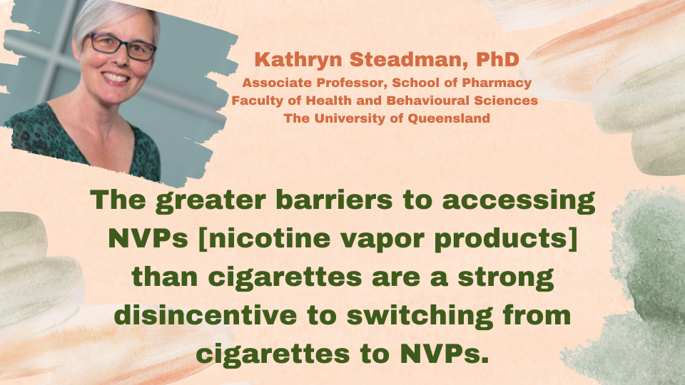 Kathryn Steadman, PhD, Associate Professor, School of Pharmacy, Faculty of Health and Behavioural Sciences, The University of Queensland: "The greater barriers to accessing NVPs [nicotine vapor products] than cigarettes are a strong disincentive to switching from cigarettes to NVPs."