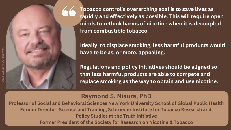 Raymond S. Niaura, PhD Professor of Social and Behavioral Sciences New York University School of Global Public Health Former Director, Science and Training, Schroeder Institute for Tobacco Research and Policy Studies at the Truth Initiative Former President of the Society for Research on Nicotine & Tobacco: "Tobacco control’s overarching goal is to save lives as rapidly and effectively as possible. This will require open minds to rethink harms of nicotine when it is decoupled from combustible tobacco. Ideally, to displace smoking, less harmful products would have to be as, or more, appealing. Regulations and policy initiatives should be aligned so that less harmful products are able to compete and replace smoking as the way to obtain and use nicotine."