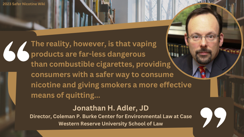 Jonathan H. Adler, JD Director, Coleman P. Burke Center for Environmental Law at Case Western Reserve University School of Law: "The reality, however, is that vaping products are far-less dangerous than combustible cigarettes, providing consumers with a safer way to consume nicotine and giving smokers a more effective means of quitting..."