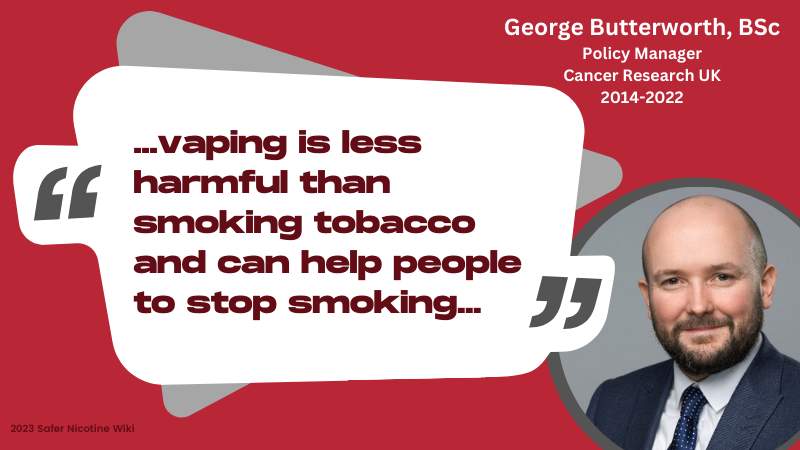George Butterworth, BSc Policy Manager Cancer Research UK 2014-2022: "...vaping is less harmful than smoking tobacco and can help people to stop smoking..."