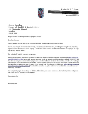 Subject: ‘Ton of bricks’ regulation of vaping and flavours Dear Steve Barclay, I am a consumer advocate, with no ties to industry at present (for full details see my previous letter). I await your reply to my last letter on 6th July, with the requested information, including reasoning for not including representatives of consumers in the enquiry. I would also like to know if the MPs where briefed on vaping or the vaping industry, if so by whom? The point itself is brief, two short paragraphs. After your comments on regulations, I would like to draw your attention to the following peer reviewed paper https://www.mdpi.com/1660-4601/20/20/6936 this strongly suggests that young people are being diverted from smoking, vaping is at least 95% safer than them smoking, thus while not ideal vaping reduces harm. Dependence to nicotine is also not ideal, but only 0.5% youth regularly use vapes who did not first smoke. Meanwhile you risk stopping millions of adult smokers switching to vapes by eliminating flavours, these are an important thing for adults. Please read this from Clive Bates (ex ASH Director) https://clivebates.com/documents/FlavoursBriefingV1July2022.pdf. You should of course ban candyfloss and sweet flavoured alcohol, as such flavours are aimed only at children? One last point Vaping is already illegal for children, if the existing rules cannot be enforced, then further legislation will presumably not be enforced either, how would that help? Yours sincerely, Richard Pruen