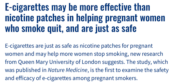 E-cigarettes are just as safe as nicotine patches for pregnant women and may help more women stop smoking, new research from Queen Mary University of London suggests. The study, which was published in Nature Medicine, is the first to examine the safety and efficacy of e-cigarettes among pregnant smokers.
