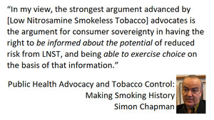 Simon Chapman AO in Pulic heath Advocacy and Tobacco Control: Making Smoking History: "In my view, the strongest argument advanced by (Low Nitrosamine Smokeless Tobacco) advocates is the argument for consumer sovereignty in having the right to be informed about the potential of reduced risk from LNST, and being able to exercise choice on the basis of that information"