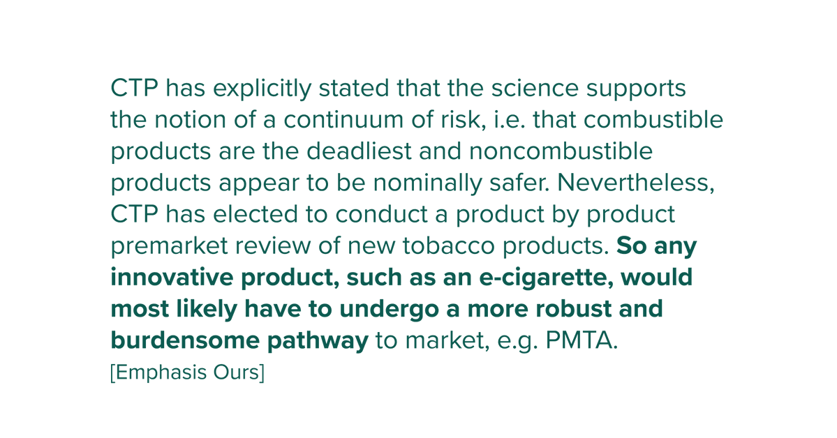 CTP has explicitly stated that the science supports the notion of a continuum of risk, i.e. that combustible products are the deadliest and noncombustible products appear to be nominally safer. Nevertheless, CTP has elected to conduct a product by product premarket review of new tobacco products. So any innovative product, such as an e-cigarette, would most likely have to undergo a more robust and burdensome pathway to market, e.g. PMTA.