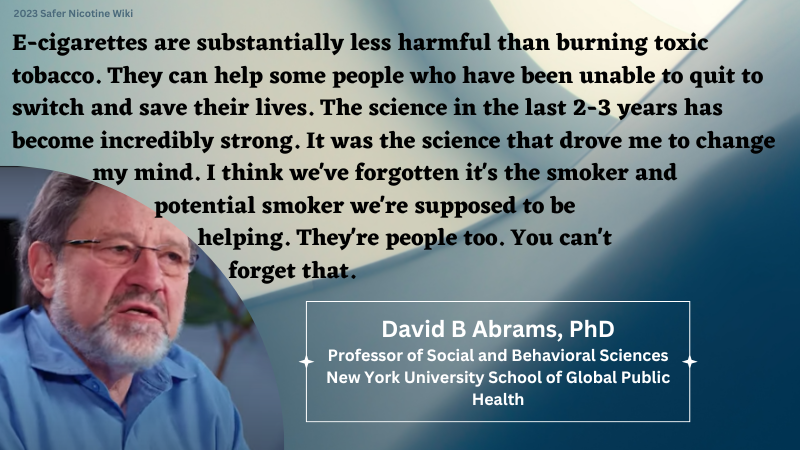 David Abrams, PhD, Professor of Social and Behavioral Sciences, New York University School of Global Public Health: "E-cigarettes are substantially less harmful than burning toxic tobacco. They can help some people who have been unable to quit to switch and save their lives. The science in the last 2-3 years has become incredibly strong. It was the science that drove me to change my mind. I think we've forgotten it's the smoker and potential smoker we're supposed to be helping. They're people too. You can't forget that."