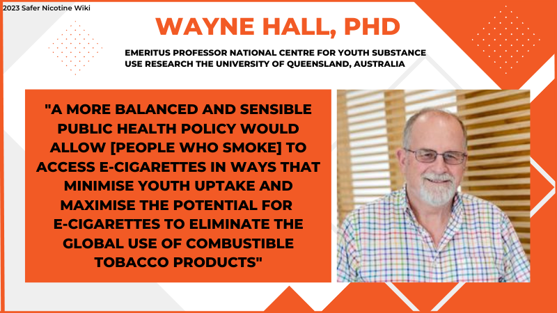 Wayne Hall PhD "A MORE BALANCED AND SENSIBLE PUBLIC HEALTH POLICY WOULD ALLOW [PEOPLE WHO SMOKE] TO ACCESS E-CIGARETTES IN WAYS THAT MINIMISE YOUTH UPTAKE AND MAXIMISE THE POTENTIAL FOR E-CIGARETTES TO ELIMINATE THE GLOBAL USE OF TOBACCO PRODUCTS"