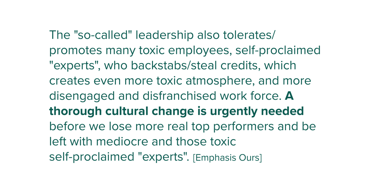 promotes many toxic employees, self-proclaimed "experts", who backstabs/steal credits, which creates even more toxic atmosphere, and more disengaged and disfranchised work force. A thorough cultural change is urgently needed before we lose more real top performers and be left with mediocre and those toxic self-proclaimed "experts".