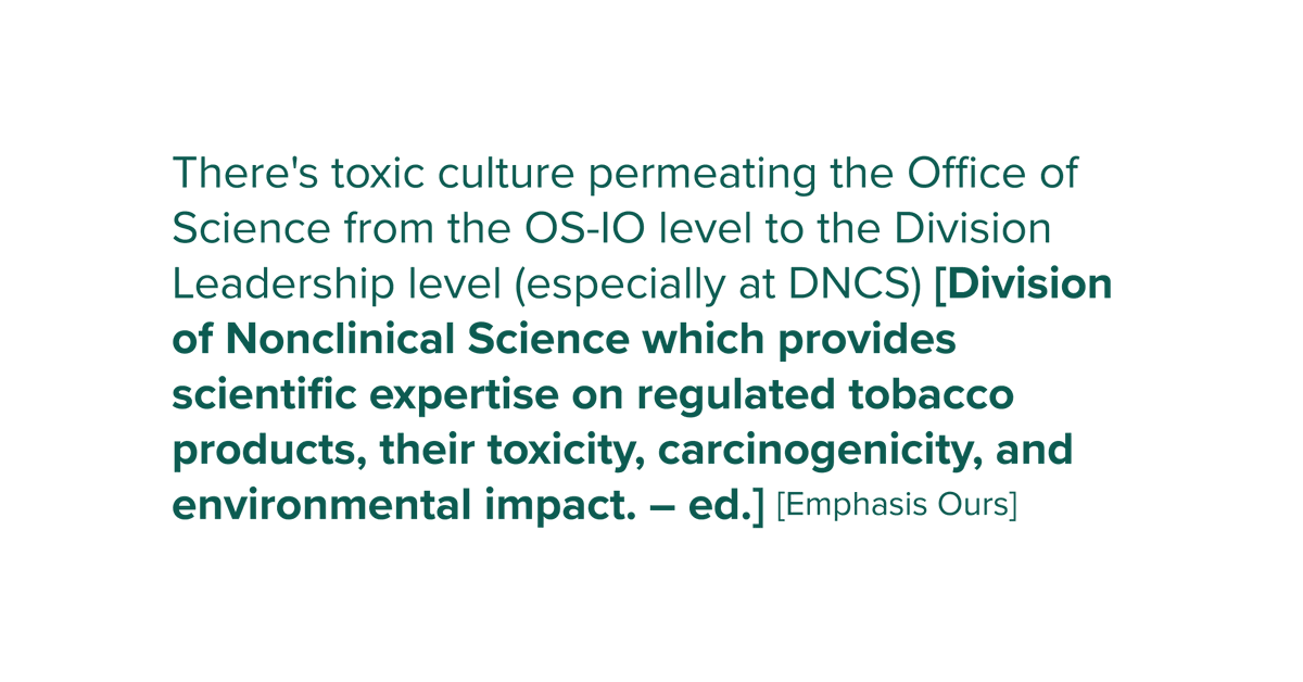 There's a toxic culture permeating the office of science from the OD-IO level to the division leadership level (especially at DNCS) [Division of Nonclinical Science this provides scientific expertise on regulated tobacco products, their toxicity, carcinogenicity, and environmental impact. -ed.]