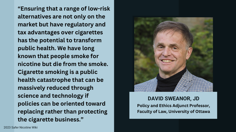 David Sweanor JD, Policy and Ethics Ajdunct Proffesor, Faculty of Law, University of Ottawa "Ensuring that a range of low-risk alternatives are not only on the market but have regulatory and tax advantages over cigarettes has the potential to transform public health. We have long known people smoke for nicotine but die from the smoke. Cigarette smoking is a public health catastrophe that can be massively reduced through science and technology if policies can be oriented toward replacing rather than protecting the cigarette business"