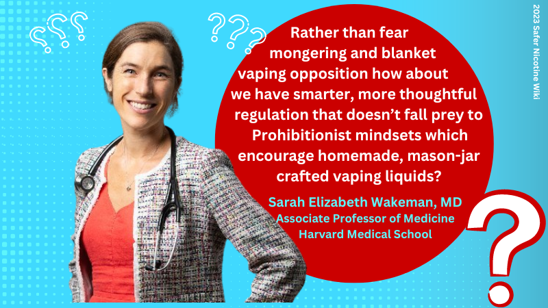 Sarah Elizabeth Wakeman, MD Associate Professor of Medicine Harvard Medical School:"Rather than fear mongering and blanket vaping opposition how about we have smarter, more thoughtful regulation that doesn’t fall prey to Prohibitionist mindsets which encourage homemade, mason-jar crafted vaping liquids?"