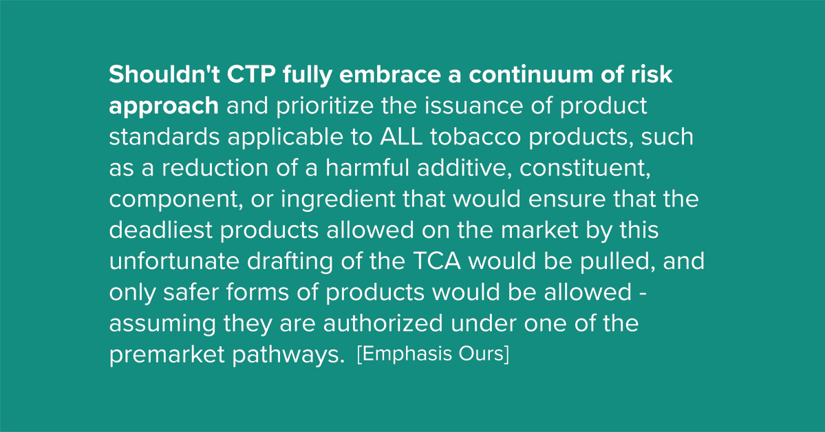 Shouldn't CTP fully embrace a continuum of risk approach and prioritize the issuance of product standards applicable to ALL tobacco products, such as a reduction of a harmful additive, constituent, component, or ingredient that would ensure that the deadliest products allowed on the market by this unfortunate drafting of the TCA would be pulled, and only safer forms of products would be allowed - assuming they are authorized under one of the premarket pathways.