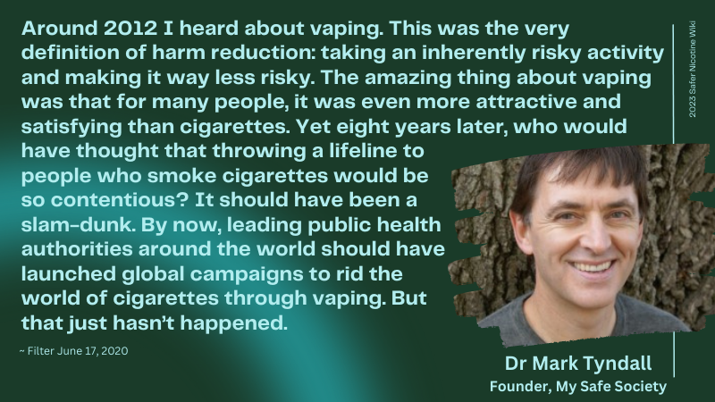 Mark Tyndall, Founder of My Safe Society “Around 2012 I heard about vaping. This was the very definition of harm reduction: taking an inherently risky activity and making it way less risky. … The amazing thing about vaping was that for many people, it was even more attractive and satisfying than cigarettes.” “Yet eight years later, who would have thought that throwing a lifeline to people who smoke cigarettes would be so contentious? It should have been a slam-dunk. By now, leading public health authorities around the world should have launched global campaigns to rid the world of cigarettes through vaping. But that just hasn’t happened.”