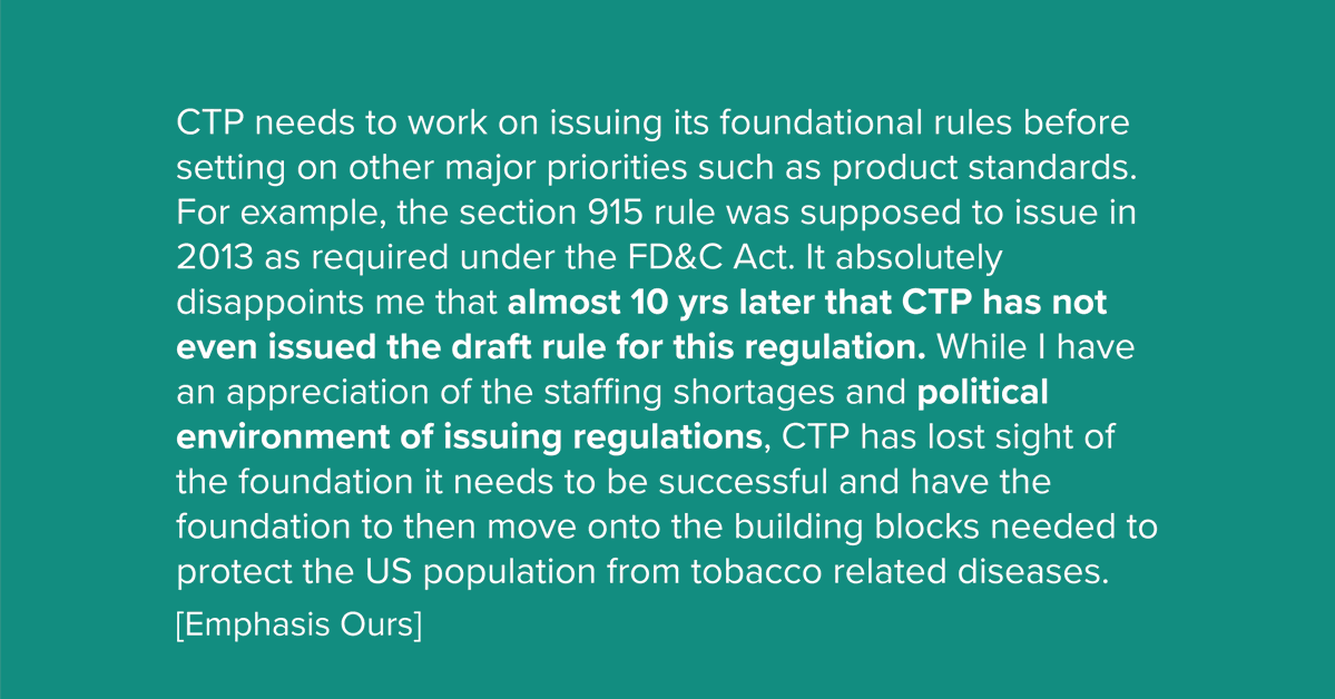 CTP needs to work on issuing its foundational rules before setting on other major priorities such as product standards. For example, the section 915 rule was supposed to issue in 2013 as required under the FD&C Act. It absolutely disappoints me that almost 10 yrs later that CTP has not even issued the draft rule for this regulation. While | have an appreciation of the staffing shortages and political environment of issuing regulations, CTP has lost sight of the foundation it needs to be successful and have the foundation to then move onto the building blocks needed to protect the US population from tobacco related diseases.