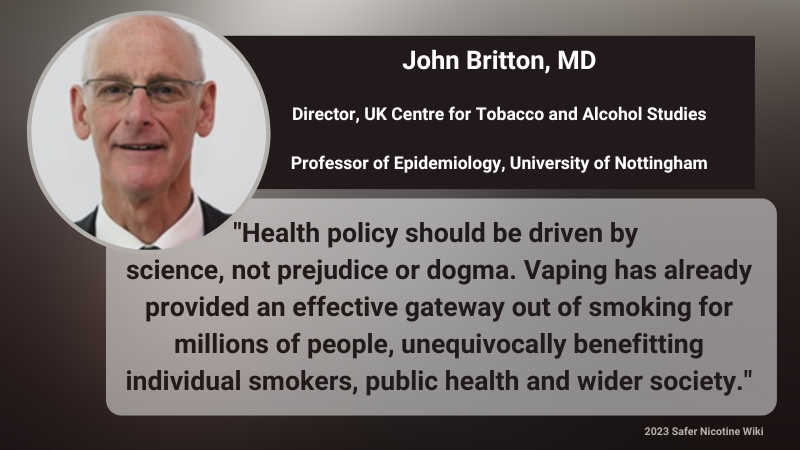 John Britton, MD, Director UK Center For Tobacco and Alcohol Studies, Professor of Epidemiology University Nottingham "Health policy should be driven by science, not prejudice or dogma. Vaping has already provided an effective gateway out of smoking for millions of people, unequivocally benefiting individual smokers, public health and wider society."