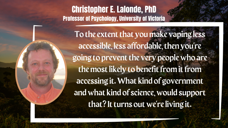 Chris Lalonde PhD "To the extent that you make vaping less accessible, less affordable, then you're going to prevent the very people who are the most likely to benefit from it from accessing it. What kind of government and what kind of science, would support that? It turns out we're living it."