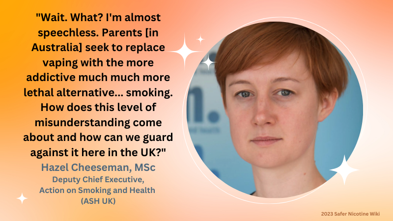 Hazel Cheeseman, MSc. Deputy Chief Executive, Action on Smoking and Health (ASH UK): "Wait. What? I'm almost speechless. Parents [in Australia] seek to replace vaping with the more addictive much much more lethal alternative... smoking. How does this level of misunderstanding come about and how can we guard against it here in the UK?"