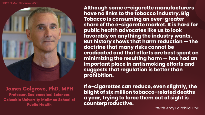 James Colgrove, PhD, MPH, Professor, Sociomedical Sciences, Columbia University Mailman School of Public Health: "Although some e-cigarette manufacturers have no links to the tobacco industry, Big Tobacco is consuming an ever-greater share of the e-cigarette market. It is hard for public health advocates like us to look favorably on anything the industry wants. But history shows that harm reduction — the doctrine that many risks cannot be eradicated and that efforts are best spent on minimizing the resulting harm — has had an important place in antismoking efforts and suggests that regulation is better than prohibition. If e-cigarettes can reduce, even slightly, the blight of six million tobacco-related deaths a year, trying to force them out of sight is counterproductive."