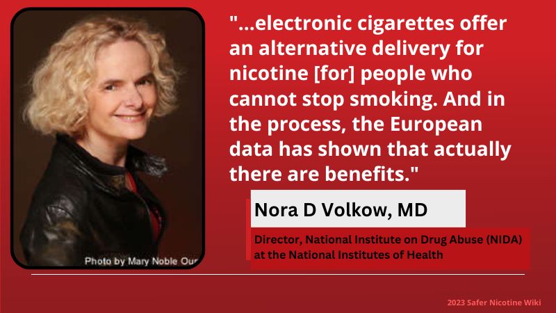 Nora D Volkow, MD Director, National Institute on Drug Abuse (NIDA) at the National Institutes of Health: "...electronic cigarettes offer an alternative delivery for nicotine [for] people who cannot stop smoking. And in the process, the European data has shown that actually there are benefits."