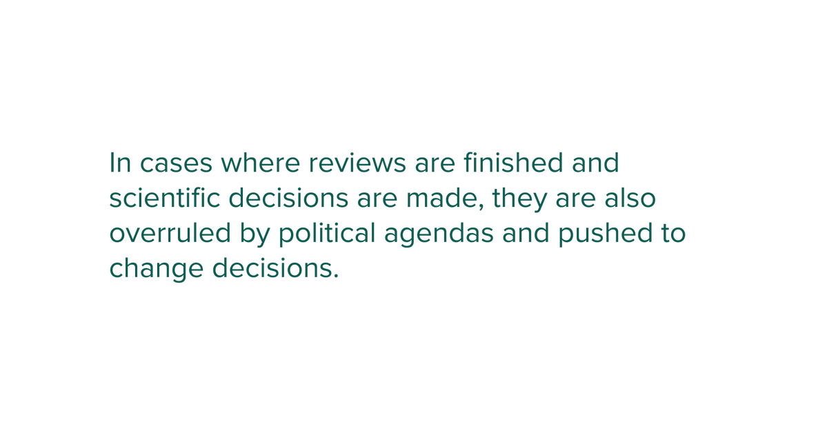 In cases where reviews are finished and scientific decisions are made, they are also overruled by political agendas and pushed to change decisions.