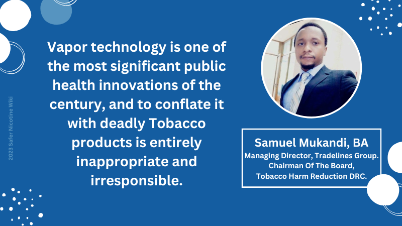Samuel Mukandi, BA, Managing Director, Tradelines Group. Chairman Of The Board, Tobacco Harm Reduction DRC: "Vapor technology is one of the most significant public health innovations of the century, and to conflate it with deadly Tobacco products is entirely inappropriate and irresponsible."