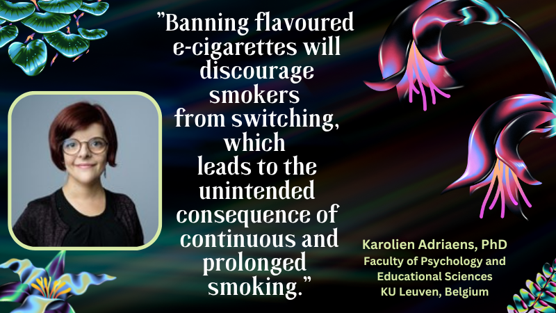 Karolien Adriaens PhD Faculty of Psychology and Educational Sciences, KU Leuven, Belgium "Banning flavoured e-cigarettes will discourage smokers from switching, witch leads to the unintended consequences of continuous and prolonged smoking"