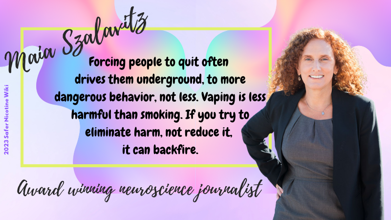 Maia Szalavitz, Award-winning neuroscience journalist: "Forcing people to quit often drives them underground, to more dangerous behavior, not less. Vaping is less harmful than smoking. If you try to eliminate harm, not reduce it, it can backfire."