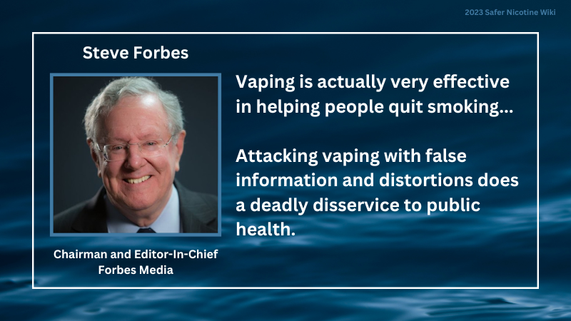 Steve Forbes, Chairman and Editor-In-Chief, Forbes Media: "Vaping is actually very effective in helping people quit smoking... Attacking vaping with false information and distortions does a deadly disservice to public health."