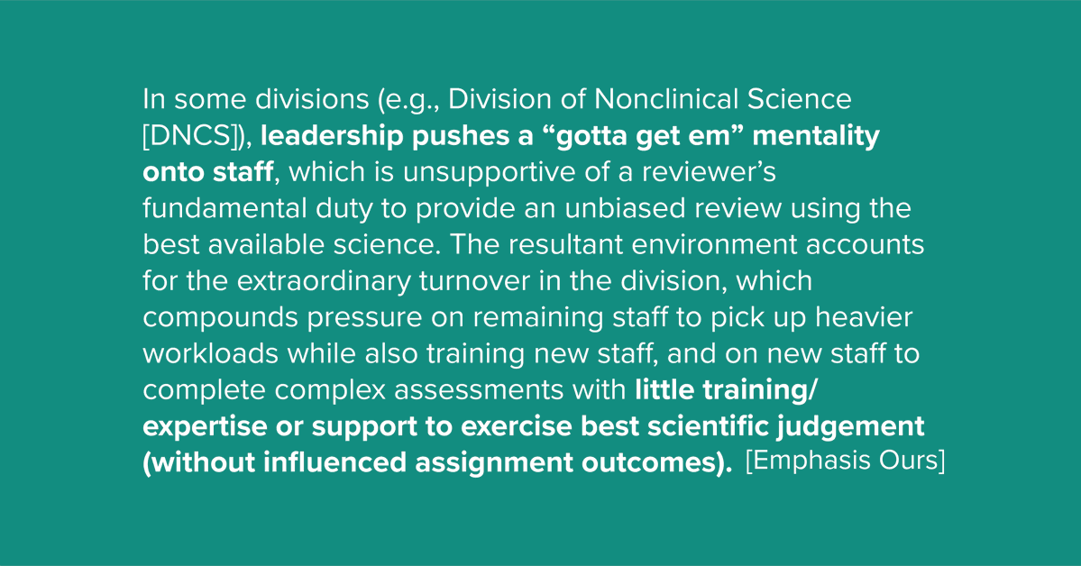 In some divisions (e.g., Division of Nonclinical Science [DNCS)), leadership pushes a “gotta get em” mentality onto staff, which is unsupportive of a reviewer’s fundamental duty to provide an unbiased review using the best available science. The resultant environment accounts for the extraordinary turnover in the division, which compounds pressure on remaining staff to pick up heavier workloads while also training new staff, and on new staff to complete complex assessments with little training/ expertise or support to exercise best scientific judgement (without influenced assignment outcomes).