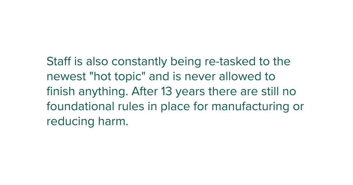 Staff is also constantly being re-tasked to the newest "hot topic" and is never allowed to finish anything. After 13 years there are still no foundational rules in place for manufacturing or reducing harm.