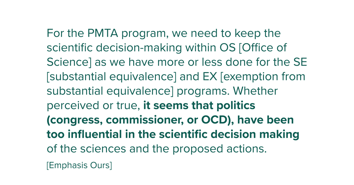 For the PMTA program, we need to keep the scientific decision-making within OS [Office of Science] as we have more or less done for the SE [substantial equivalence] and EX [exemption from substantial equivalence] programs. Whether perceived or true, it seems that politics (congress, commissioner, or OCD), have been too influential in the scientific decision making of the sciences and the proposed actions.