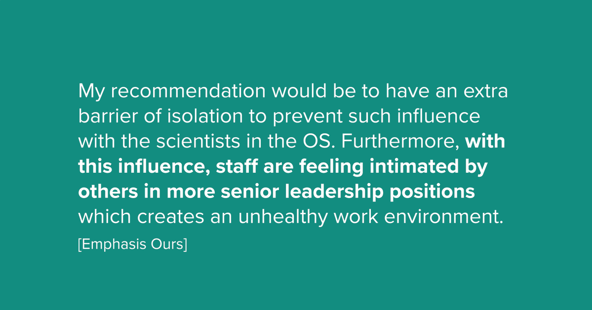 My recommendation would be to have an extra barrier of isolation to prevent such influence with the scientists in the OS. Furthermore, with this influence, staff are feeling intimated by others in more senior leadership positions which creates an unhealthy work environment.