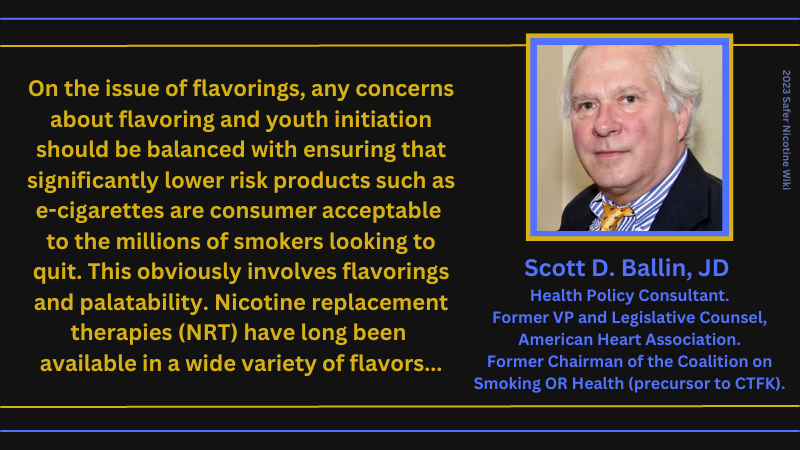 Scott D. Ballin, JD, Health Policy Consultant. Former VP and Legislative Counsel, American Heart Association. Former Chairman of the Coalition on Smoking OR Health (precursor to CTFK): "On the issue of flavorings, any concerns about flavoring and youth initiation should be balanced with ensuring that significantly lower risk products such as cigarettes are consumer acceptable to the millions of smokers looking to quit. This obviously involves flavorings and palatability. Nicotine replacement therapies (NRT) have long been available in a wide variety of flavors..."